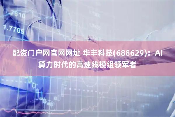 配资门户网官网网址 华丰科技(688629)：AI算力时代的高速线模组领军者