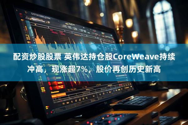 配资炒股股票 英伟达持仓股CoreWeave持续冲高，现涨超7%，股价再创历史新高