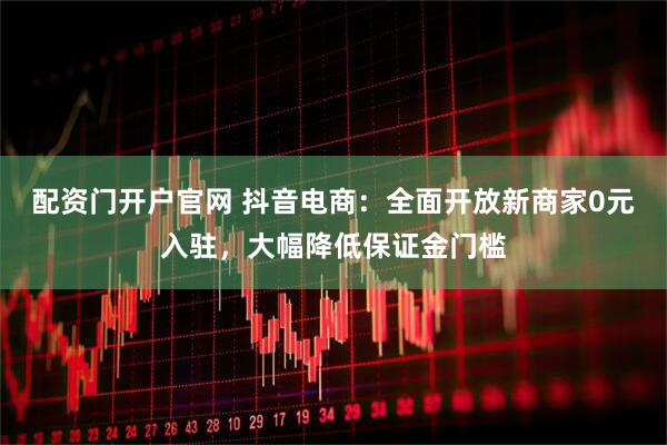配资门开户官网 抖音电商：全面开放新商家0元入驻，大幅降低保证金门槛