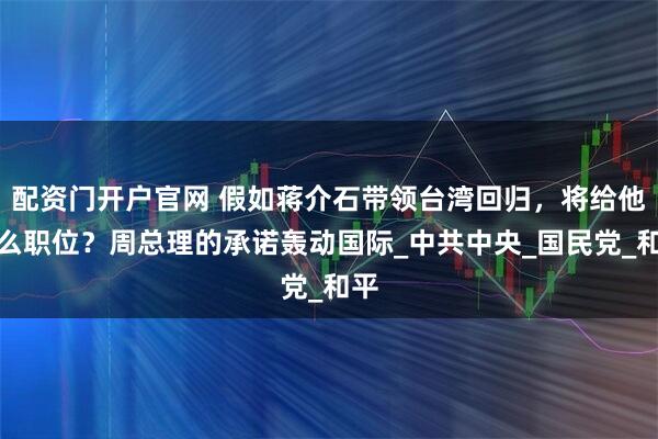配资门开户官网 假如蒋介石带领台湾回归，将给他什么职位？周总理的承诺轰动国际_中共中央_国民党_和平