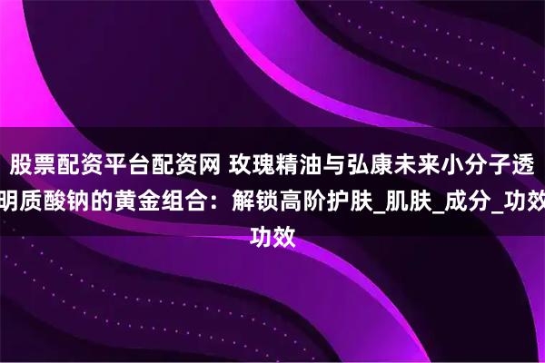 股票配资平台配资网 玫瑰精油与弘康未来小分子透明质酸钠的黄金组合：解锁高阶护肤_肌肤_成分_功效