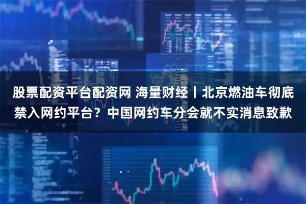 股票配资平台配资网 海量财经丨北京燃油车彻底禁入网约平台？中国网约车分会就不实消息致歉