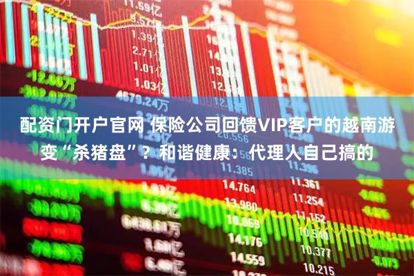 配资门开户官网 保险公司回馈VIP客户的越南游变“杀猪盘”？和谐健康：代理人自己搞的