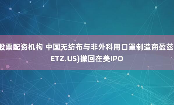 股票配资机构 中国无纺布与非外科用口罩制造商盈兹(ETZ.US)撤回在美IPO