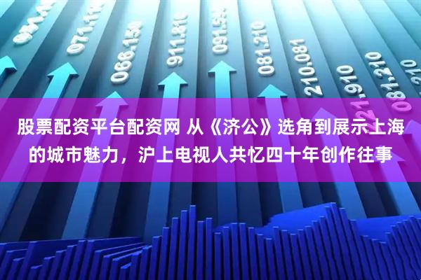 股票配资平台配资网 从《济公》选角到展示上海的城市魅力,沪上电视人共忆四十年创作往事