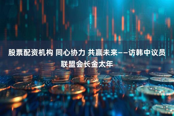 股票配资机构 同心协力 共赢未来——访韩中议员联盟会长金太年