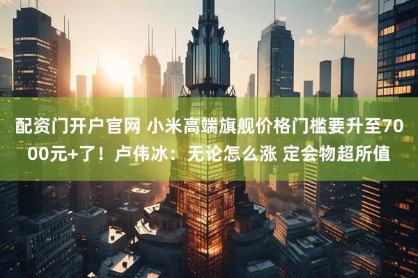 配资门开户官网 小米高端旗舰价格门槛要升至7000元+了!卢伟冰:无论怎么涨 定会物超所值