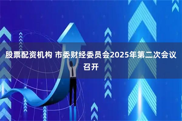 股票配资机构 市委财经委员会2025年第二次会议召开