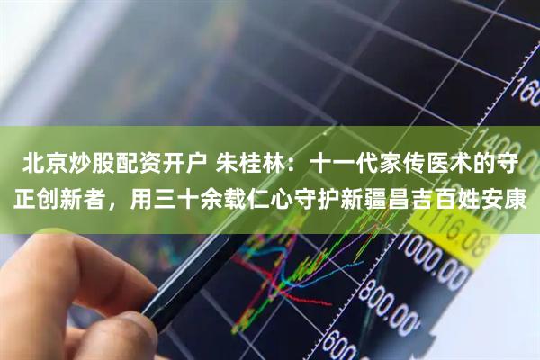 北京炒股配资开户 朱桂林：十一代家传医术的守正创新者，用三十余载仁心守护新疆昌吉百姓安康